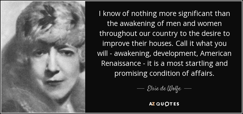 I know of nothing more significant than the awakening of men and women throughout our country to the desire to improve their houses. Call it what you will - awakening, development, American Renaissance - it is a most startling and promising condition of affairs. - Elsie de Wolfe