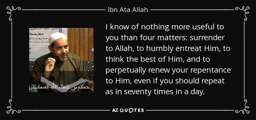 I know of nothing more useful to you than four matters: surrender to Allah, to humbly entreat Him, to think the best of Him, and to perpetually renew your repentance to Him, even if you should repeat as in seventy times in a day. - Ibn Ata Allah