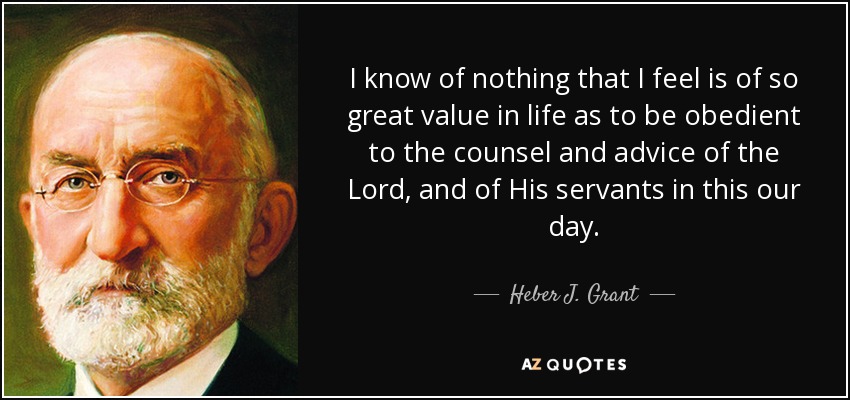 I know of nothing that I feel is of so great value in life as to be obedient to the counsel and advice of the Lord, and of His servants in this our day. - Heber J. Grant