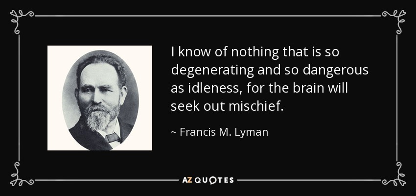 I know of nothing that is so degenerating and so dangerous as idleness, for the brain will seek out mischief. - Francis M. Lyman