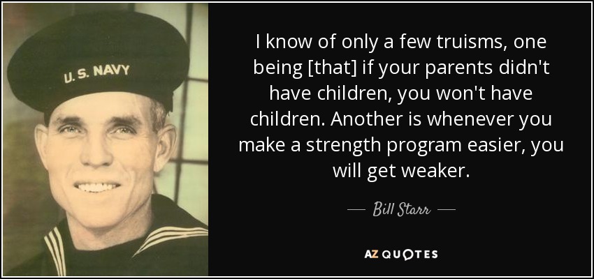 I know of only a few truisms, one being [that] if your parents didn't have children, you won't have children. Another is whenever you make a strength program easier, you will get weaker. - Bill Starr