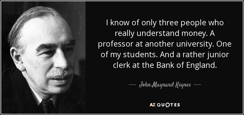 I know of only three people who really understand money. A professor at another university. One of my students. And a rather junior clerk at the Bank of England. - John Maynard Keynes