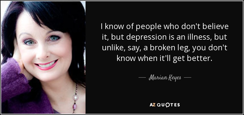 I know of people who don't believe it, but depression is an illness, but unlike, say, a broken leg, you don't know when it'll get better. - Marian Keyes