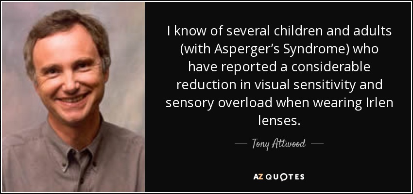 I know of several children and adults (with Asperger’s Syndrome) who have reported a considerable reduction in visual sensitivity and sensory overload when wearing Irlen lenses. - Tony Attwood