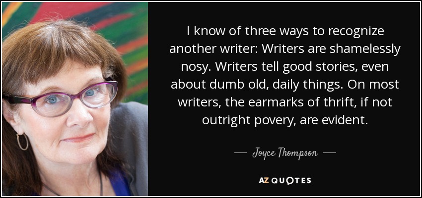 I know of three ways to recognize another writer: Writers are shamelessly nosy. Writers tell good stories, even about dumb old, daily things. On most writers, the earmarks of thrift, if not outright povery, are evident. - Joyce Thompson
