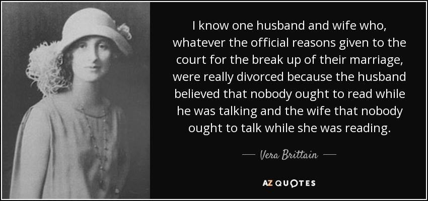 I know one husband and wife who, whatever the official reasons given to the court for the break up of their marriage, were really divorced because the husband believed that nobody ought to read while he was talking and the wife that nobody ought to talk while she was reading. - Vera Brittain