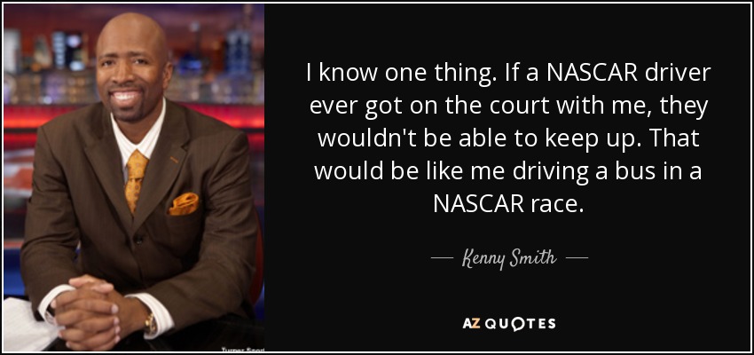 I know one thing. If a NASCAR driver ever got on the court with me, they wouldn't be able to keep up. That would be like me driving a bus in a NASCAR race. - Kenny Smith