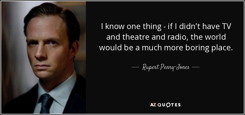 I know one thing - if I didn't have TV and theatre and radio, the world would be a much more boring place. - Rupert Penry-Jones