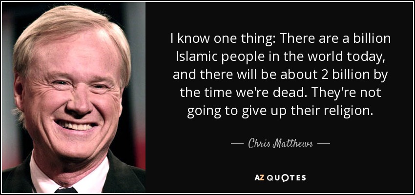 I know one thing: There are a billion Islamic people in the world today, and there will be about 2 billion by the time we're dead. They're not going to give up their religion. - Chris Matthews