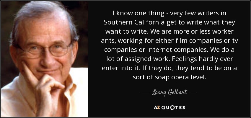 I know one thing - very few writers in Southern California get to write what they want to write. We are more or less worker ants, working for either film companies or tv companies or Internet companies. We do a lot of assigned work. Feelings hardly ever enter into it. If they do, they tend to be on a sort of soap opera level. - Larry Gelbart