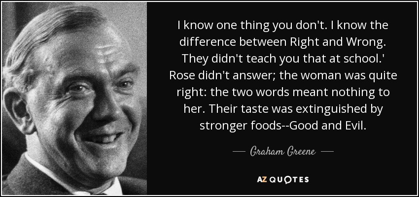 I know one thing you don't. I know the difference between Right and Wrong. They didn't teach you that at school.' Rose didn't answer; the woman was quite right: the two words meant nothing to her. Their taste was extinguished by stronger foods--Good and Evil. - Graham Greene
