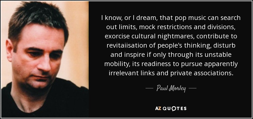 I know, or I dream, that pop music can search out limits, mock restrictions and divisions, exorcise cultural nightmares, contribute to revitaiisation of people's thinking, disturb and inspire if only through its unstable mobility, its readiness to pursue apparently irrelevant links and private associations. - Paul Morley