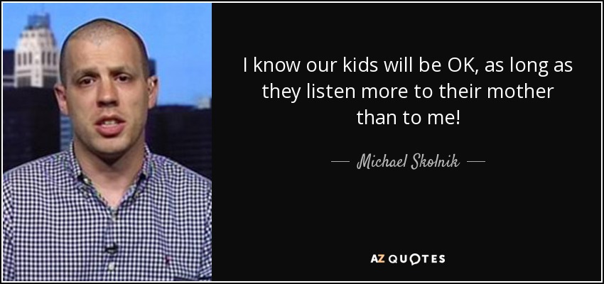 I know our kids will be OK, as long as they listen more to their mother than to me! - Michael Skolnik