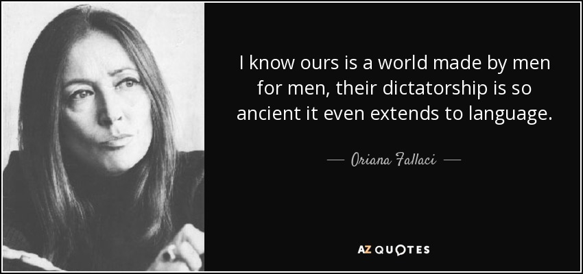 I know ours is a world made by men for men, their dictatorship is so ancient it even extends to language. - Oriana Fallaci