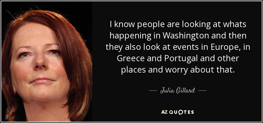 I know people are looking at whats happening in Washington and then they also look at events in Europe, in Greece and Portugal and other places and worry about that. - Julia Gillard