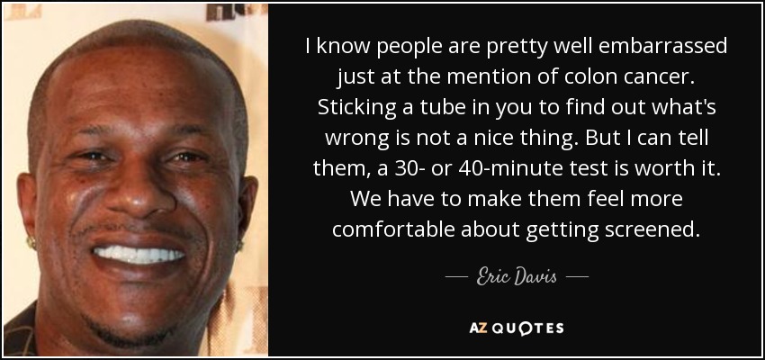 I know people are pretty well embarrassed just at the mention of colon cancer. Sticking a tube in you to find out what's wrong is not a nice thing. But I can tell them, a 30- or 40-minute test is worth it. We have to make them feel more comfortable about getting screened. - Eric Davis