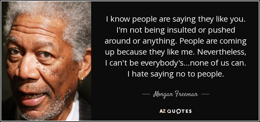 I know people are saying they like you. I'm not being insulted or pushed around or anything. People are coming up because they like me. Nevertheless, I can't be everybody's...none of us can. I hate saying no to people. - Morgan Freeman