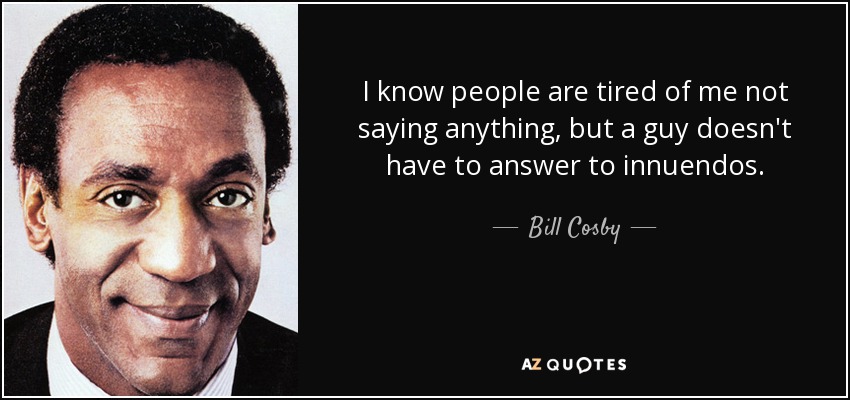 I know people are tired of me not saying anything, but a guy doesn't have to answer to innuendos. - Bill Cosby