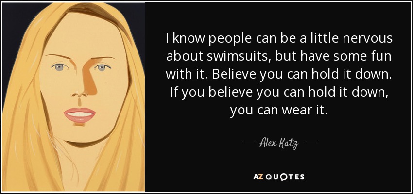 I know people can be a little nervous about swimsuits, but have some fun with it. Believe you can hold it down. If you believe you can hold it down, you can wear it. - Alex Katz