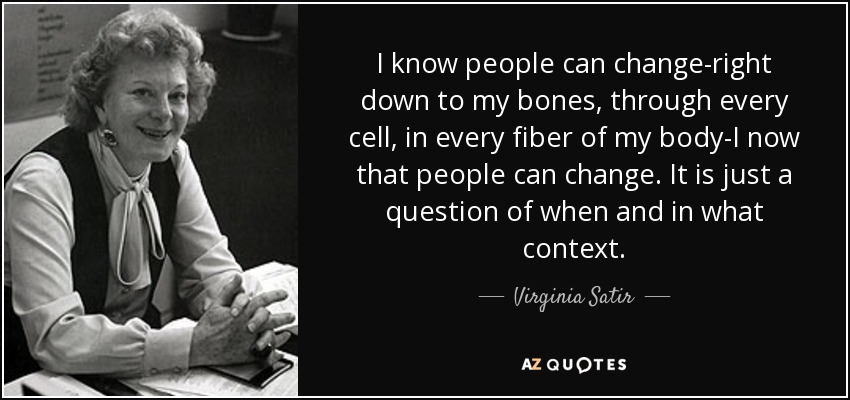 I know people can change-right down to my bones, through every cell, in every fiber of my body-I now that people can change. It is just a question of when and in what context. - Virginia Satir