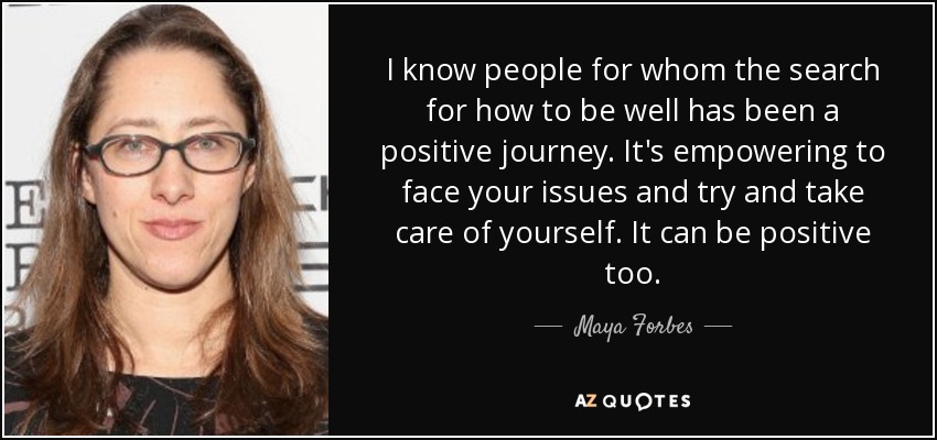 I know people for whom the search for how to be well has been a positive journey. It's empowering to face your issues and try and take care of yourself. It can be positive too. - Maya Forbes