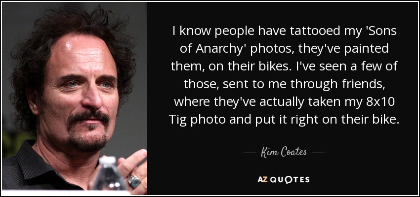 I know people have tattooed my 'Sons of Anarchy' photos, they've painted them, on their bikes. I've seen a few of those, sent to me through friends, where they've actually taken my 8x10 Tig photo and put it right on their bike. - Kim Coates