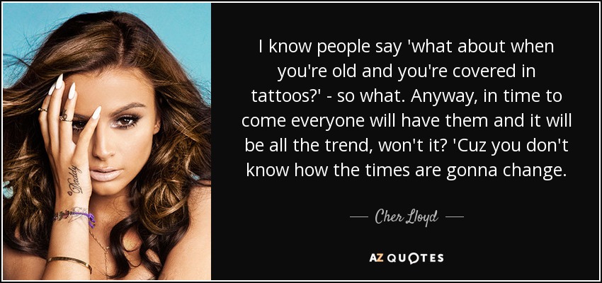 I know people say 'what about when you're old and you're covered in tattoos?' - so what. Anyway, in time to come everyone will have them and it will be all the trend, won't it? 'Cuz you don't know how the times are gonna change. - Cher Lloyd