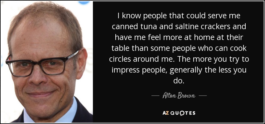 I know people that could serve me canned tuna and saltine crackers and have me feel more at home at their table than some people who can cook circles around me. The more you try to impress people, generally the less you do. - Alton Brown