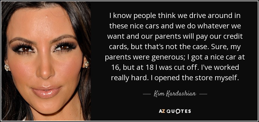 I know people think we drive around in these nice cars and we do whatever we want and our parents will pay our credit cards, but that's not the case. Sure, my parents were generous; I got a nice car at 16, but at 18 I was cut off. I've worked really hard. I opened the store myself. - Kim Kardashian