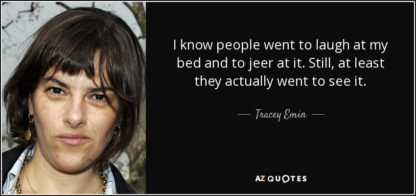 I know people went to laugh at my bed and to jeer at it. Still, at least they actually went to see it. - Tracey Emin