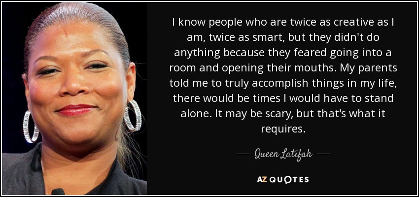I know people who are twice as creative as I am, twice as smart, but they didn't do anything because they feared going into a room and opening their mouths. My parents told me to truly accomplish things in my life, there would be times I would have to stand alone. It may be scary, but that's what it requires. - Queen Latifah