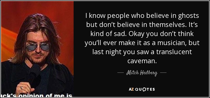 I know people who believe in ghosts but don’t believe in themselves. It’s kind of sad. Okay you don’t think you’ll ever make it as a musician, but last night you saw a translucent caveman. - Mitch Hedberg