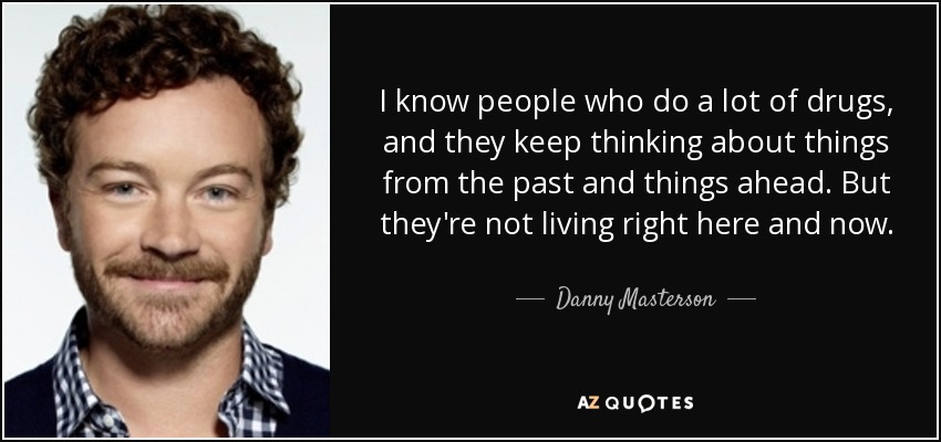 I know people who do a lot of drugs, and they keep thinking about things from the past and things ahead. But they're not living right here and now. - Danny Masterson