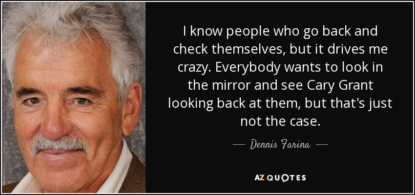 I know people who go back and check themselves, but it drives me crazy. Everybody wants to look in the mirror and see Cary Grant looking back at them, but that's just not the case. - Dennis Farina