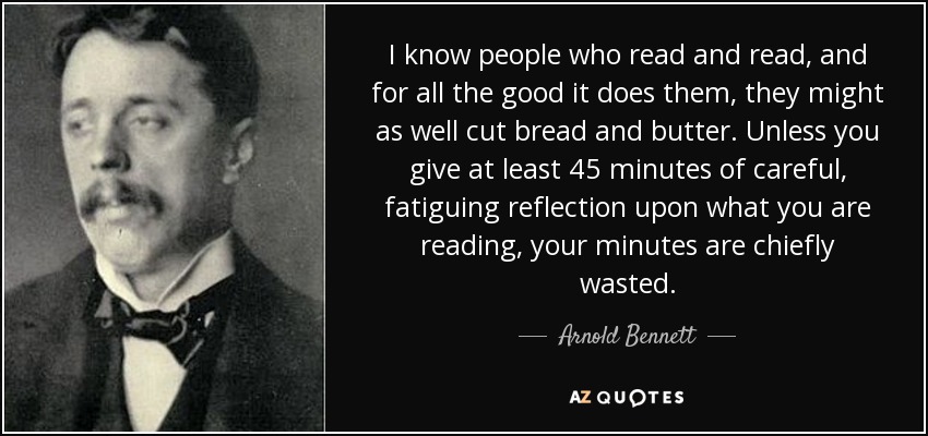 I know people who read and read, and for all the good it does them, they might as well cut bread and butter. Unless you give at least 45 minutes of careful, fatiguing reflection upon what you are reading, your minutes are chiefly wasted. - Arnold Bennett