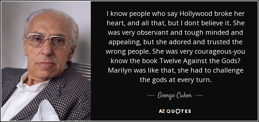 I know people who say Hollywood broke her heart, and all that, but I dont believe it. She was very observant and tough minded and appealing, but she adored and trusted the wrong people. She was very courageous-you know the book Twelve Against the Gods? Marilyn was like that, she had to challenge the gods at every turn. - George Cukor