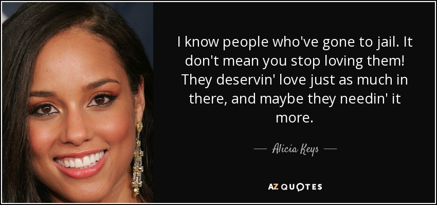 I know people who've gone to jail. It don't mean you stop loving them! They deservin' love just as much in there, and maybe they needin' it more. - Alicia Keys