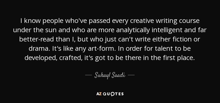I know people who've passed every creative writing course under the sun and who are more analytically intelligent and far better-read than I, but who just can't write either fiction or drama. It's like any art-form. In order for talent to be developed, crafted, it's got to be there in the first place. - Suhayl Saadi