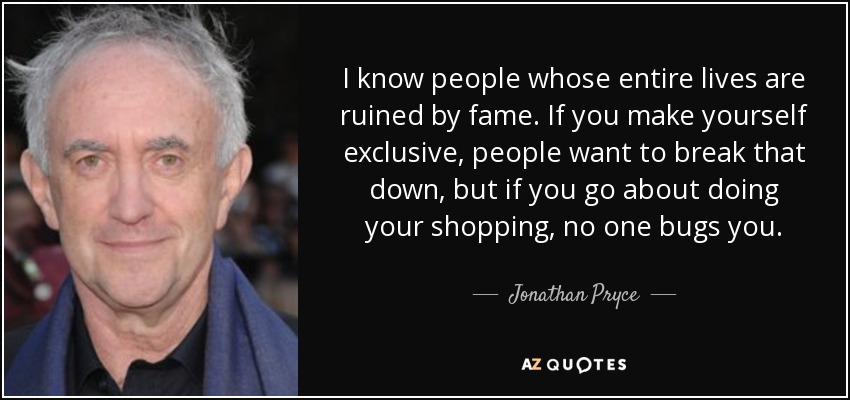I know people whose entire lives are ruined by fame. If you make yourself exclusive, people want to break that down, but if you go about doing your shopping, no one bugs you. - Jonathan Pryce