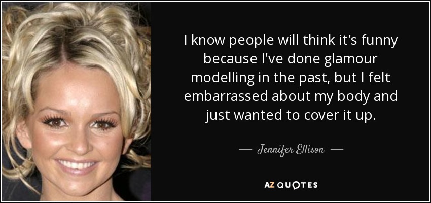 I know people will think it's funny because I've done glamour modelling in the past, but I felt embarrassed about my body and just wanted to cover it up. - Jennifer Ellison