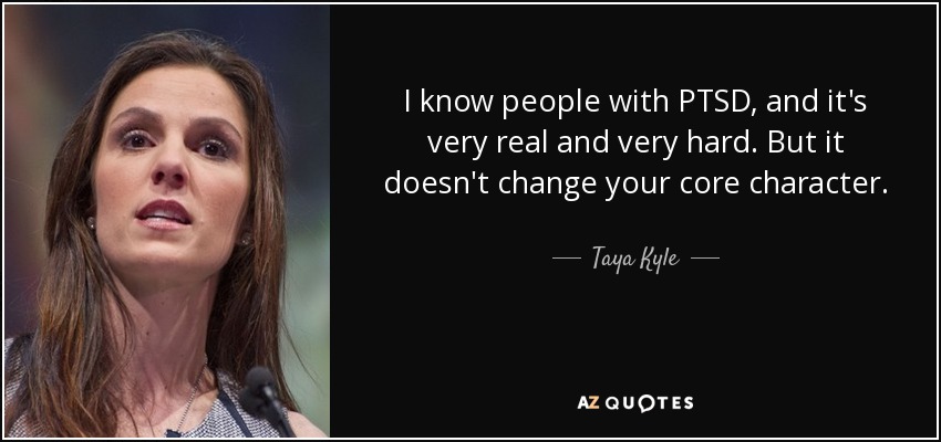 I know people with PTSD, and it's very real and very hard. But it doesn't change your core character. - Taya Kyle