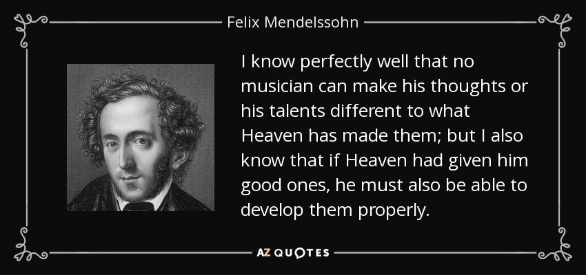 I know perfectly well that no musician can make his thoughts or his talents different to what Heaven has made them; but I also know that if Heaven had given him good ones, he must also be able to develop them properly. - Felix Mendelssohn