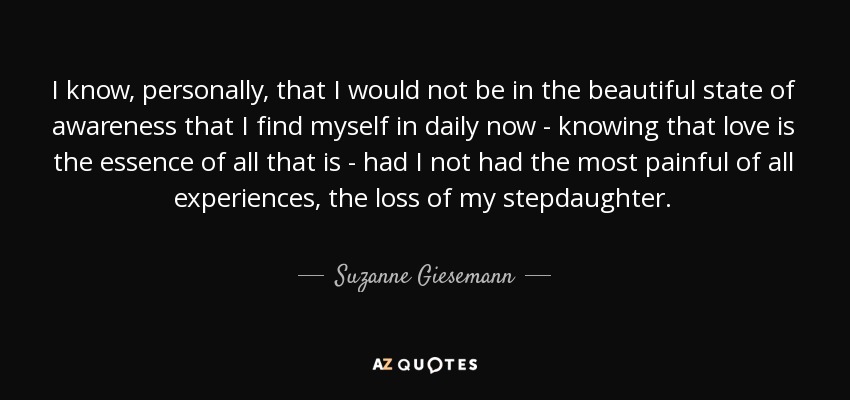 I know, personally, that I would not be in the beautiful state of awareness that I find myself in daily now - knowing that love is the essence of all that is - had I not had the most painful of all experiences, the loss of my stepdaughter. - Suzanne Giesemann