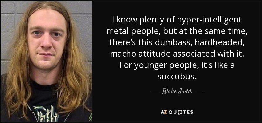 I know plenty of hyper-intelligent metal people, but at the same time, there's this dumbass, hardheaded, macho attitude associated with it. For younger people, it's like a succubus. - Blake Judd
