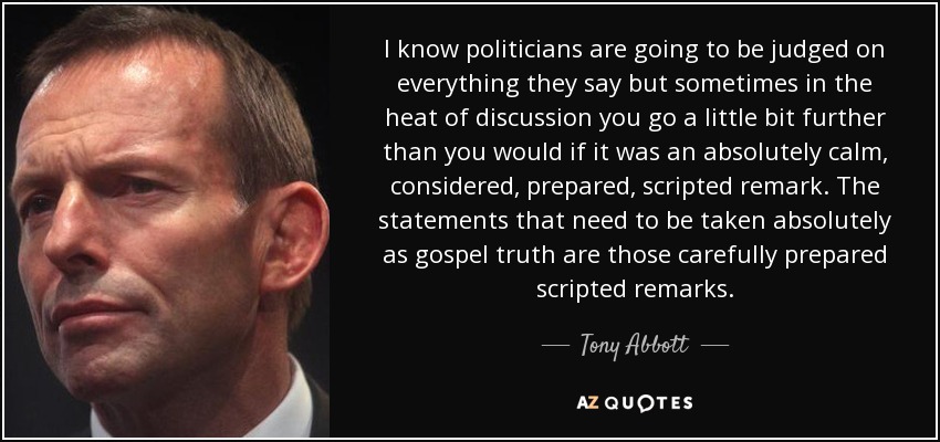 I know politicians are going to be judged on everything they say but sometimes in the heat of discussion you go a little bit further than you would if it was an absolutely calm, considered, prepared, scripted remark. The statements that need to be taken absolutely as gospel truth are those carefully prepared scripted remarks. - Tony Abbott