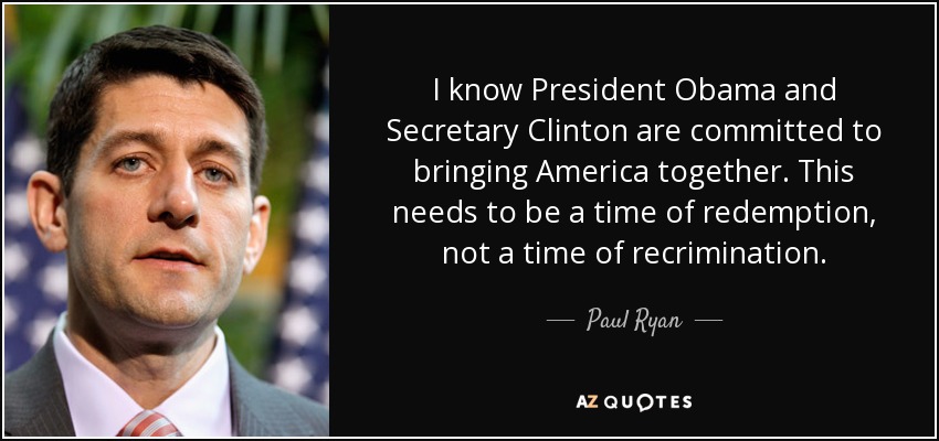 I know President Obama and Secretary Clinton are committed to bringing America together. This needs to be a time of redemption, not a time of recrimination. - Paul Ryan