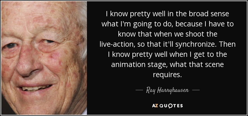 I know pretty well in the broad sense what I'm going to do, because I have to know that when we shoot the live-action, so that it'll synchronize. Then I know pretty well when I get to the animation stage, what that scene requires. - Ray Harryhausen