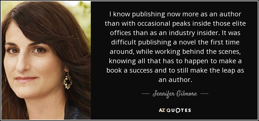 I know publishing now more as an author than with occasional peaks inside those elite offices than as an industry insider. It was difficult publishing a novel the first time around, while working behind the scenes, knowing all that has to happen to make a book a success and to still make the leap as an author. - Jennifer Gilmore