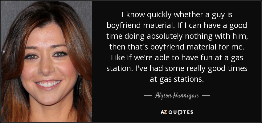 I know quickly whether a guy is boyfriend material. If I can have a good time doing absolutely nothing with him, then that's boyfriend material for me. Like if we're able to have fun at a gas station. I've had some really good times at gas stations. - Alyson Hannigan