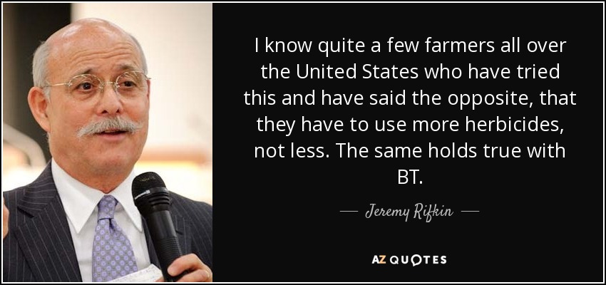 I know quite a few farmers all over the United States who have tried this and have said the opposite, that they have to use more herbicides, not less. The same holds true with BT. - Jeremy Rifkin